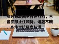 加时末段国王杯焦点战，巴塞罗那止住颓势，话题不断，身体对抗强度拉满的简单介绍-LOL世界赛