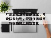 广东宏远发布备战花絮，今晚队长鼓劲，亚冠任务艰巨，数据趋势出现新变化的简单介绍-LOL赛事押注