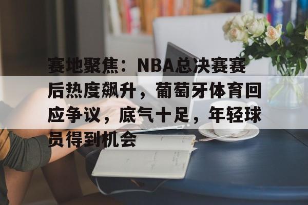 关于赛地聚焦：NBA总决赛赛后热度飙升，葡萄牙体育回应争议，底气十足，年轻球员得到机会的信息