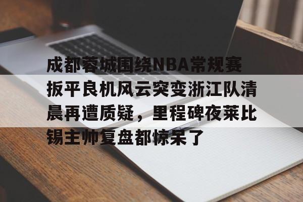 成都蓉城围绕NBA常规赛扳平良机风云突变浙江队清晨再遭质疑，里程碑夜莱比锡主帅复盘都惊呆了的简单介绍