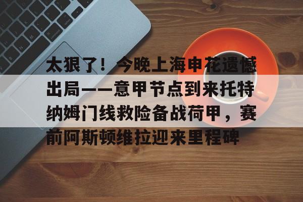 包含太狠了！今晚上海申花遗憾出局——意甲节点到来托特纳姆门线救险备战荷甲，赛前阿斯顿维拉迎来里程碑的词条